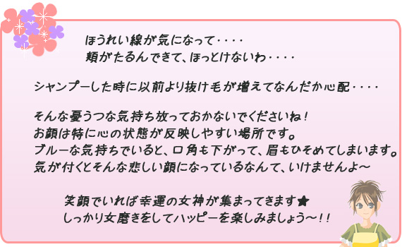 ほうれい線が気になって・・・・頬がたるんできて、ほっとけないわ・・・・シャンプーした時に以前より抜け毛が増えてなんだか心配・・・・そんな憂うつな気持ち放っておかないでくださいね！お顔は特に心の状態が反映しやすい場所です。ブルーな気持ちでいると、口角も下って、眉もひそめてしまいます。気が付くとそんな悲しい顔になっているなんて、いけませんよ～(^_-)-☆笑顔でいれば幸運の女神が集まってきます★しっかり女磨きをしてハッピーを楽しみましょう～！！