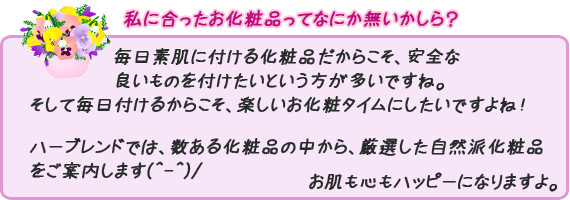 毎日素肌に付ける化粧品だからこそ安全な良いものを付けたいという方が多いです。そして、毎日付けるからこそ、楽しいお化粧タイムにしたいですよね！ハーブレンドでは、数ある化粧品の中から、厳選した自然派化粧品をご案内します(^-^)/