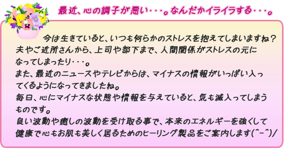 今は生きていると、いつも何らかのストレスを抱えてしまいますよね？夫やご近所さんから、上司や部下まで、人間関係がストレスの元になってしまったり・・・。また、最近のニュースやテレビからは、マイナスの情報がいっぱい入ってくるようになってきましたね。毎日、心にマイナスな状態や情報を与えていると、気も滅入ってしまうものです。良い波動や癒しの波動を受け取る事で、本来のエネルギーを強くして、健康で心もお肌も美しく居るためのヒーリグ製品をご案内します(^-^)/