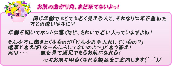 女性ならば、ずっと思い続けることが、「お肌」ですよね～？同じ年齢でもとても若く見える人とそれなりに年を重ねた方違いはなに？年齢を聞いてホントニ驚くほど、きれいで若い人っていますよね！そんな方に聞きたくなるのが「どんなお手入れしているの？」返事と言えば「なーんにもしてないのよ～」と言う答え！実は・・・鏡を見て満足できるお肌になれる！心もお肌も明るくなれる製品をご案内します(^-^)/